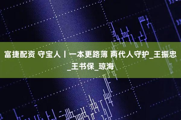 富捷配资 守宝人丨一本更路簿 两代人守护_王振忠_王书保_琼海