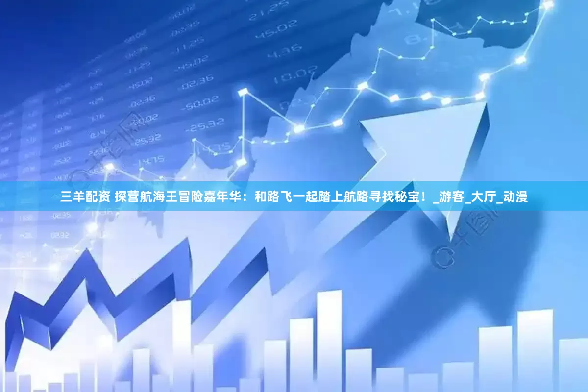 三羊配资 探营航海王冒险嘉年华：和路飞一起踏上航路寻找秘宝！_游客_大厅_动漫