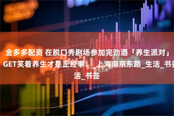 金多多配资 在脱口秀剧场参加完劲酒「养生派对」，GET笑着养生才是正经事！_上海南京东路_生活_书签