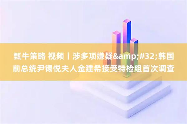 甄牛策略 视频丨涉多项嫌疑&#32;韩国前总统尹锡悦夫人金建希接受特检组首次调查