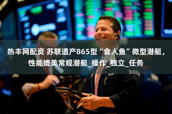 热丰网配资 苏联遗产865型“食人鱼”微型潜艇，性能媲美常规潜艇_操作_独立_任务