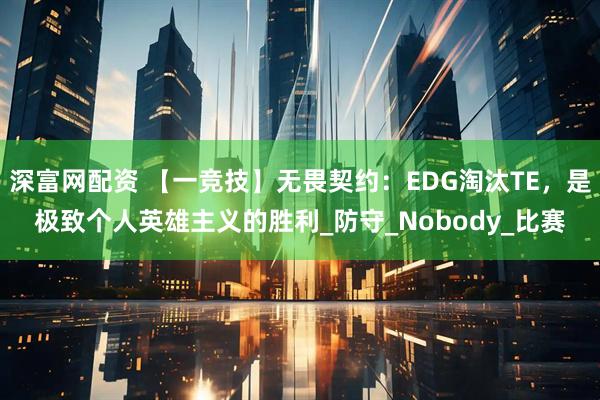 深富网配资 【一竞技】无畏契约：EDG淘汰TE，是极致个人英雄主义的胜利_防守_Nobody_比赛