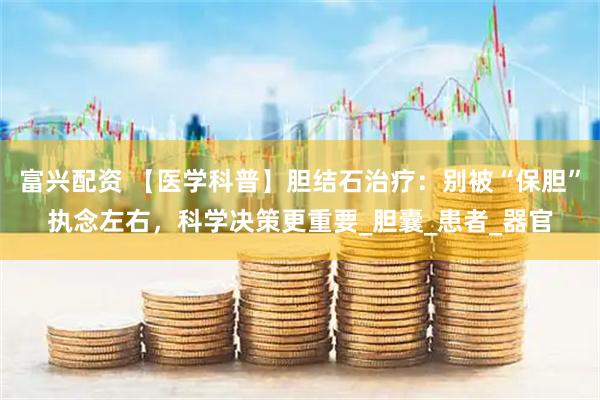 富兴配资 【医学科普】胆结石治疗：别被“保胆”执念左右，科学决策更重要_胆囊_患者_器官