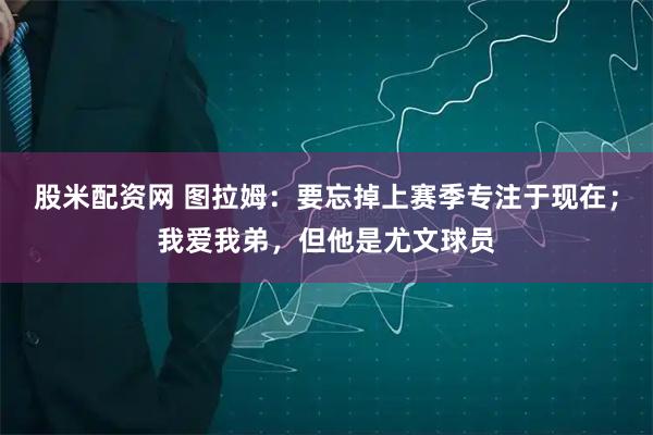 股米配资网 图拉姆：要忘掉上赛季专注于现在；我爱我弟，但他是尤文球员