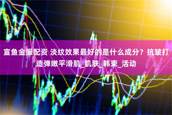 宣鱼金服配资 淡纹效果最好的是什么成分？抗皱打造弹嫩平滑肌_肌肤_韩束_活动