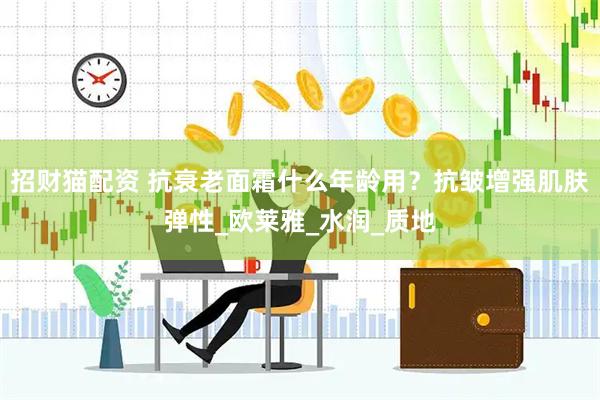 招财猫配资 抗衰老面霜什么年龄用？抗皱增强肌肤弹性_欧莱雅_水润_质地