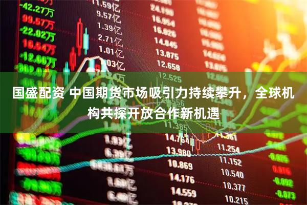 国盛配资 中国期货市场吸引力持续攀升，全球机构共探开放合作新机遇