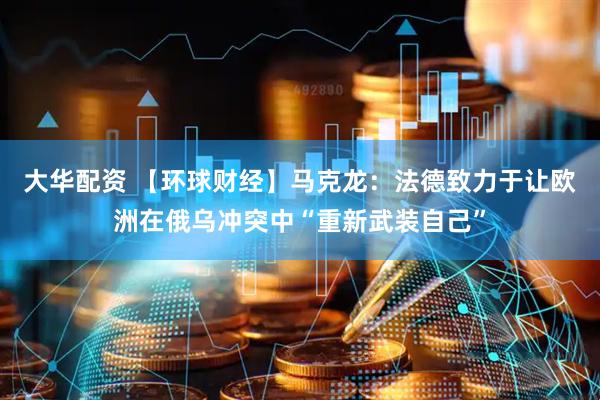 大华配资 【环球财经】马克龙：法德致力于让欧洲在俄乌冲突中“重新武装自己”