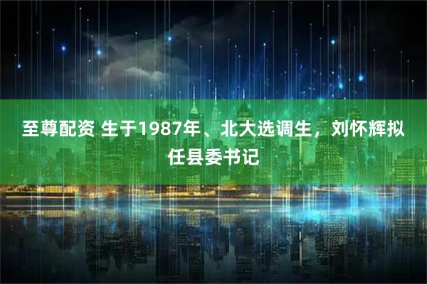 至尊配资 生于1987年、北大选调生，刘怀辉拟任县委书记