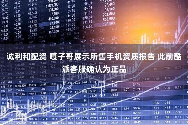 诚利和配资 嘎子哥展示所售手机资质报告 此前酷派客服确认为正品