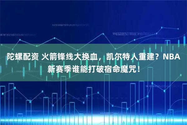陀螺配资 火箭锋线大换血，凯尔特人重建？NBA新赛季谁能打破宿命魔咒！