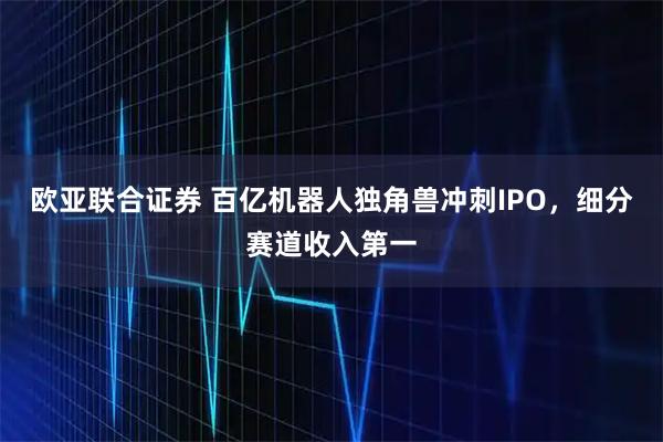 欧亚联合证券 百亿机器人独角兽冲刺IPO，细分赛道收入第一
