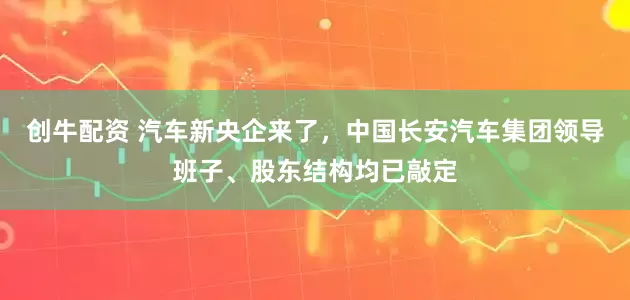 创牛配资 汽车新央企来了,中国长安汽车集团领导班子、股东结构均已敲定
