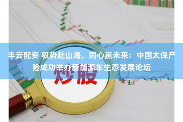 丰云配资 驭势赴山海，同心赢未来：中国太保产险成功举办新能源车生态发展论坛