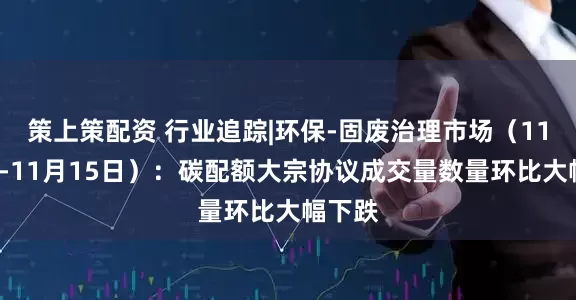 策上策配资 行业追踪|环保-固废治理市场（11月9日-11月15日）：碳配额大宗协议成交量数量环比大幅下跌