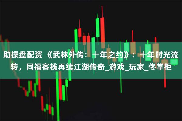 助操盘配资 《武林外传：十年之约》：十年时光流转，同福客栈再续江湖传奇_游戏_玩家_佟掌柜
