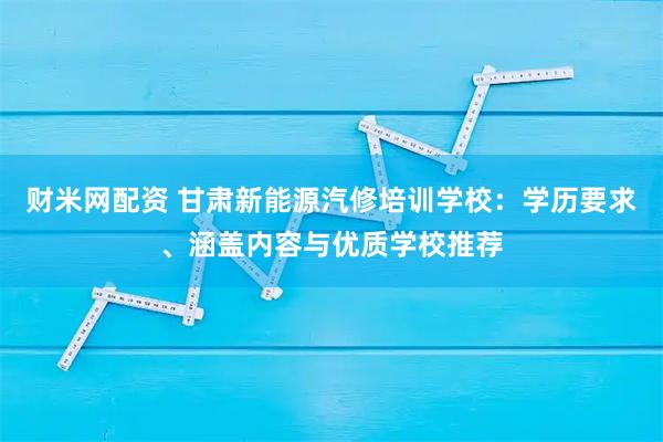 财米网配资 甘肃新能源汽修培训学校：学历要求、涵盖内容与优质学校推荐