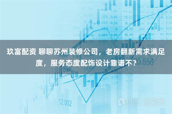 玖富配资 聊聊苏州装修公司，老房翻新需求满足度，服务态度配饰设计靠谱不？